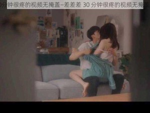 差差差30分钟很疼的视频无掩盖—差差差 30 分钟很疼的视频无掩盖，求资源