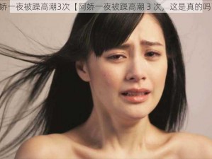 阿娇一夜被躁高潮3次【阿娇一夜被躁高潮 3 次，这是真的吗？】