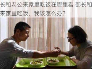 部长和老公来家里吃饭在哪里看 部长和老公来家里吃饭，我该怎么办？