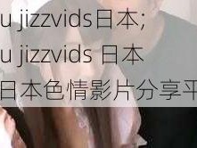 you jizzvids日本;you jizzvids 日本：日本色情影片分享平台