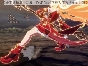 《地下城与勇士决斗：DNF Duel下载入库方法全面分享》