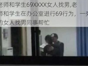 老师和学生69XXXX女人找男,老师和学生在办公室进行69行为，一旁的女人找男同事帮忙