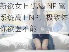 全新欲女 H 饥渴 NP 蜜汁系统高 HNP，极致体验，让你欲罢不能