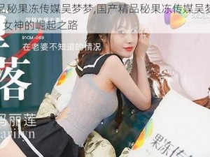 国产精品秘果冻传媒吴梦梦,国产精品秘果冻传媒吴梦梦：新一代 AV 女神的崛起之路