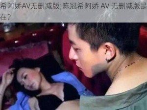 陈冠希阿娇AV无删减版;陈冠希阿娇 AV 无删减版是否真实存在？