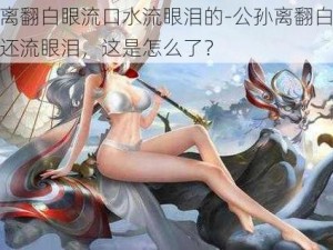 公孙离翻白眼流口水流眼泪的-公孙离翻白眼流口水还流眼泪，这是怎么了？