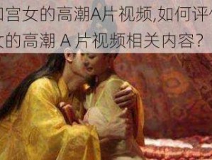 皇上和宫女的高潮A片视频,如何评价皇上和宫女的高潮 A 片视频相关内容？