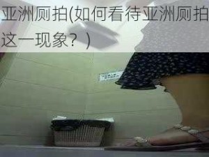 亚洲厕拍(如何看待亚洲厕拍这一现象？)