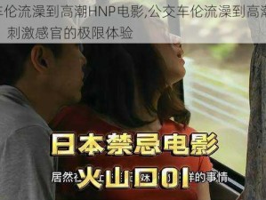 公交车伦流澡到高潮HNP电影,公交车伦流澡到高潮 HNP 电影：刺激感官的极限体验