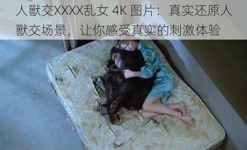 人獸交XXXX乱女 4K 图片：真实还原人獸交场景，让你感受真实的刺激体验