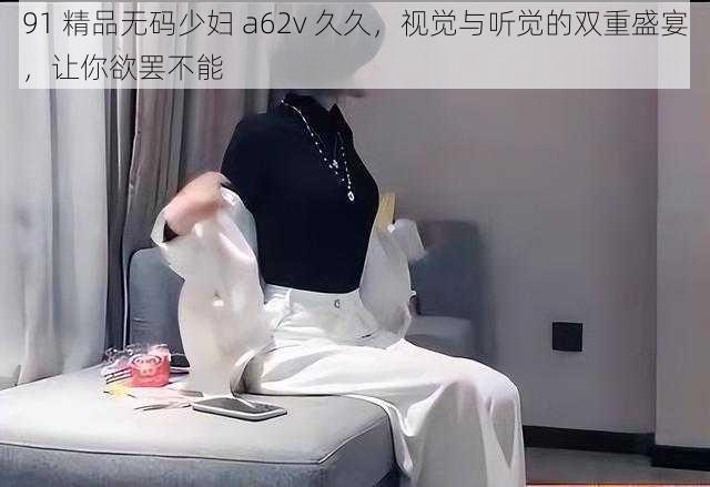 91 精品无码少妇 a62v 久久，视觉与听觉的双重盛宴，让你欲罢不能