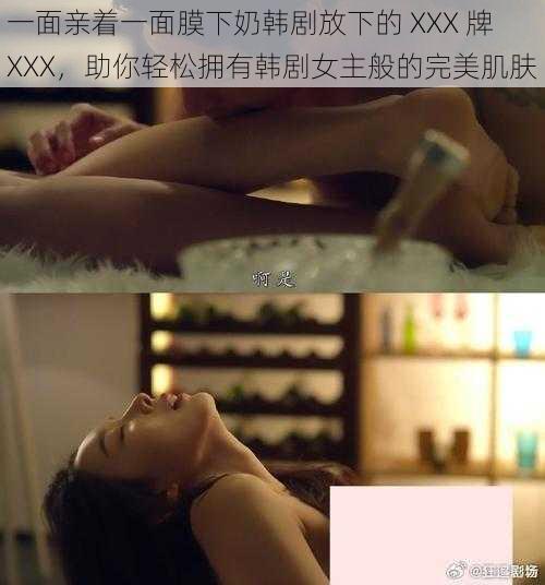 一面亲着一面膜下奶韩剧放下的 XXX 牌 XXX，助你轻松拥有韩剧女主般的完美肌肤