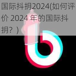 国际抖抈2024(如何评价 2024 年的国际抖抈？)