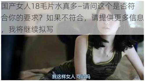 国产女人18毛片水真多—请问这个是否符合你的要求？如果不符合，请提供更多信息，我将继续拟写