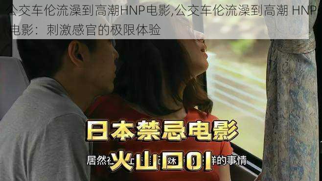 公交车伦流澡到高潮HNP电影,公交车伦流澡到高潮 HNP 电影：刺激感官的极限体验