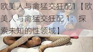 欧美人与禽猛交狂配1【欧美人与禽猛交狂配 1：探索未知的性领域】