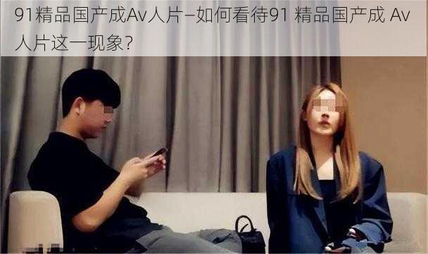 91精品国产成Av人片—如何看待91 精品国产成 Av 人片这一现象？