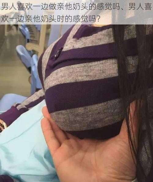 男人喜欢一边做亲他奶头的感觉吗、男人喜欢一边亲他奶头时的感觉吗？