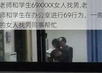 老师和学生69XXXX女人找男,老师和学生在办公室进行69行为，一旁的女人找男同事帮忙