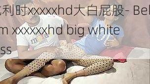 比利时xxxxxhd大白屁股- Belgium xxxxxxhd big white ass