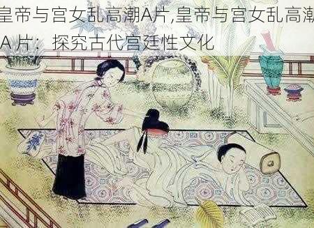 皇帝与宫女乱高潮A片,皇帝与宫女乱高潮 A 片：探究古代宫廷性文化